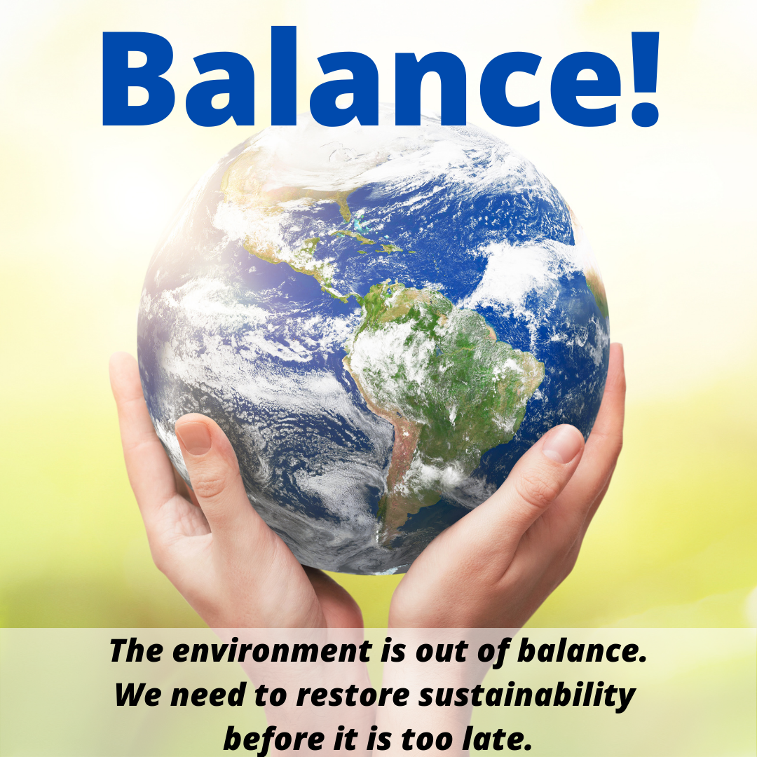 Balance! The environment is out of balance. We need to restore sustainability before it is too late.